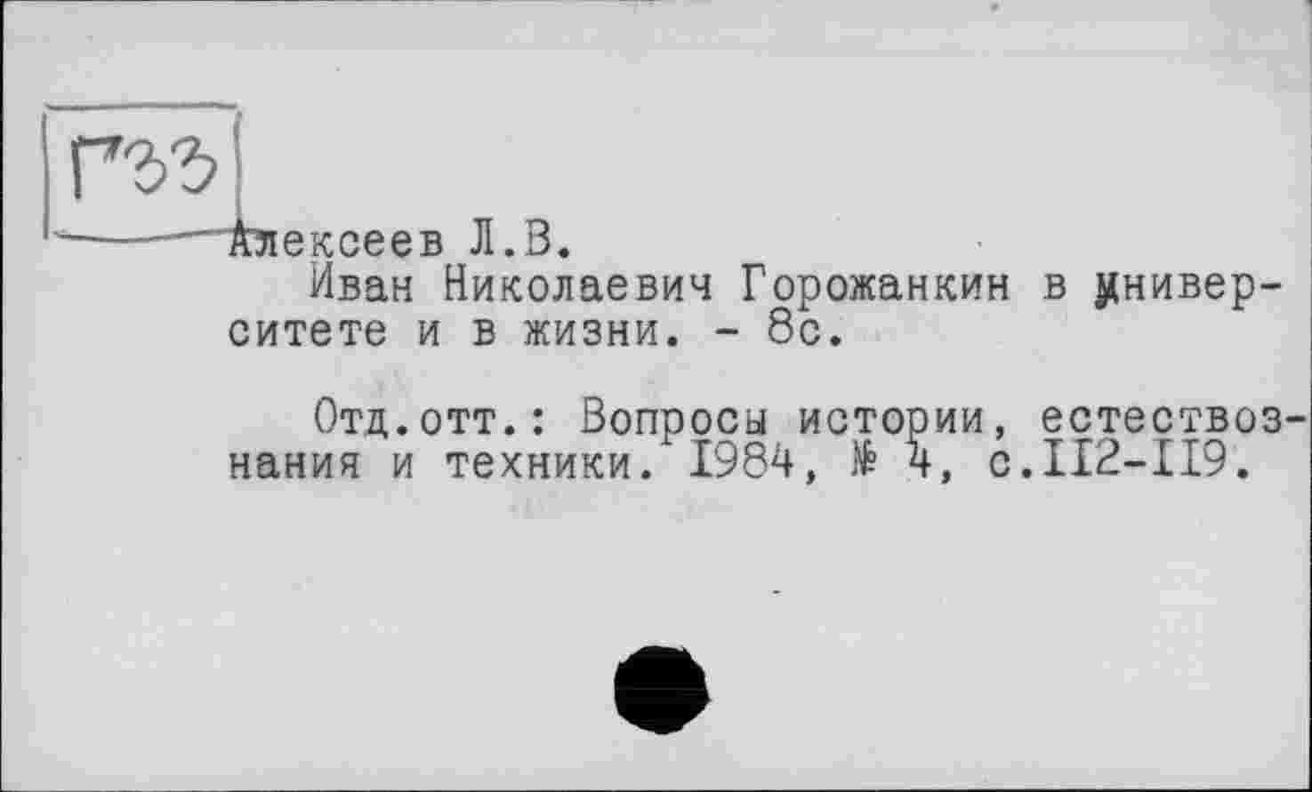 ﻿ексеев Л.В
Иван Николаевич Горожанкин в университете и в жизни. - 8с.
Отд.отт.: Вопросы истории, естествознания и техники. 1984, № 4, с.112-119.